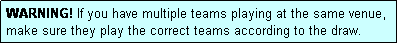 Text Box: WARNING! If you have multiple teams playing at the same venue, make sure they play the correct teams according to the draw.