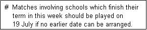 Text Box:  #  Matches involving schools which finish their
     term in this week should be played on
     19 July if no earlier date can be arranged. 