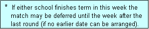 Text Box:  *  If either school finishes term in this week the
    match may be deferred until the week after the
    last round (if no earlier date can be arranged).
