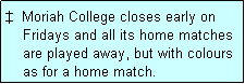 Text Box: �  Moriah College closes early on
    Fridays and all its home matches
    are played away, but with colours
    as for a home match.