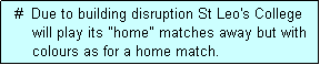 Text Box:   #  Due to building disruption St Leo's College
      will play its "home" matches away but with
      colours as for a home match.
      (one or more games)