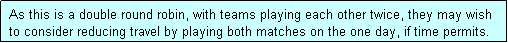 Text Box:  As this is a double round robin, with teams playing each other twice, they may wish
 to consider reducing travel by playing both matches on the one day, if time permits.