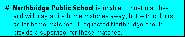 Text Box:  #  Northbridge Public School is unable to host matches
     and will play all its home matches away, but with colours
     as for home matches. If requested Northbridge should
     provide a supervisor for these matches.