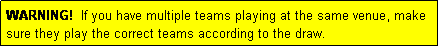 Text Box: WARNING!  If you have multiple teams playing at the same venue, make sure they play the correct teams according to the draw.