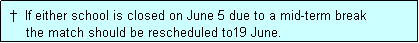 Text Box:  �  If either school is closed on June 5 due to a mid-term break
     the match should be rescheduled to19 June.