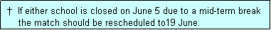 Text Box:  �  If either school is closed on June 5 due to a mid-term break
     the match should be rescheduled to19 June.